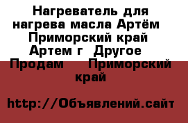 Нагреватель для нагрева масла Артём - Приморский край, Артем г. Другое » Продам   . Приморский край